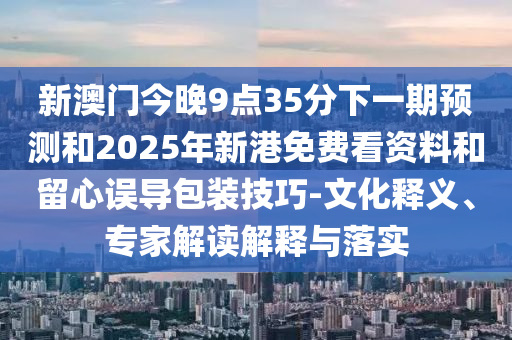 新澳門今晚9點35分下一期預(yù)測和2025年新港免費看資料和留心誤導(dǎo)包裝技巧-文化釋義、專家解讀解釋與落實