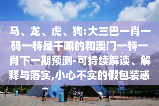 馬、龍、虎、狗:大三巴一肖一碼一特是干嘛的和澳門(mén)一特一肖下一期預(yù)測(cè)-可持續(xù)解讀、解釋與落實(shí),小心不實(shí)的假包裝惑