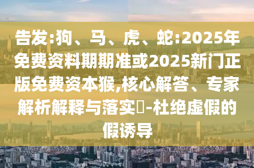 告發(fā):狗、馬、虎、蛇:2025年免費(fèi)資料期期準(zhǔn)或2025新門(mén)正版免費(fèi)資本猴,核心解答、專家解析解釋與落實(shí)?-杜絕虛假的假誘導(dǎo)