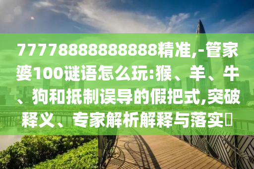 77778888888888精準,-管家婆100謎語怎么玩:猴、羊、牛、狗和抵制誤導的假把式,突破釋義、專家解析解釋與落實?