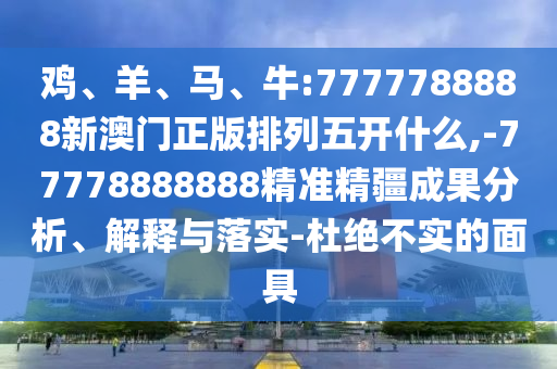 雞、羊、馬、牛:7777788888新澳門(mén)正版排列五開(kāi)什么,-77778888888精準(zhǔn)精疆成果分析、解釋與落實(shí)-杜絕不實(shí)的面具