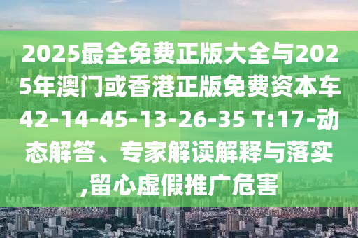 2025最全免費正版大全與2025年澳門或香港正版免費資本車42-14-45-13-26-35 T:17-動態(tài)解答、專家解讀解釋與落實,留心虛假推廣危害