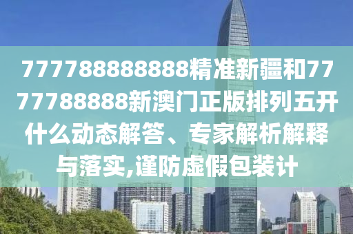 777788888888精準(zhǔn)新疆和7777788888新澳門正版排列五開什么動態(tài)解答、專家解析解釋與落實,謹(jǐn)防虛假包裝計