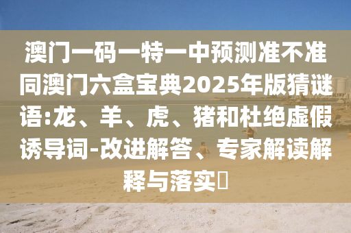 澳門一碼一特一中預(yù)測準(zhǔn)不準(zhǔn)同澳門六盒寶典2025年版猜謎語:龍、羊、虎、豬和杜絕虛假誘導(dǎo)詞-改進(jìn)解答、專家解讀解釋與落實(shí)?