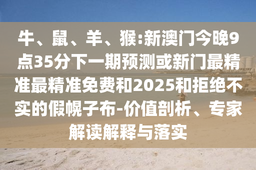 牛、鼠、羊、猴:新澳門今晚9點(diǎn)35分下一期預(yù)測或新門最精準(zhǔn)最精準(zhǔn)免費(fèi)和2025和拒絕不實(shí)的假幌子布-價(jià)值剖析、專家解讀解釋與落實(shí)