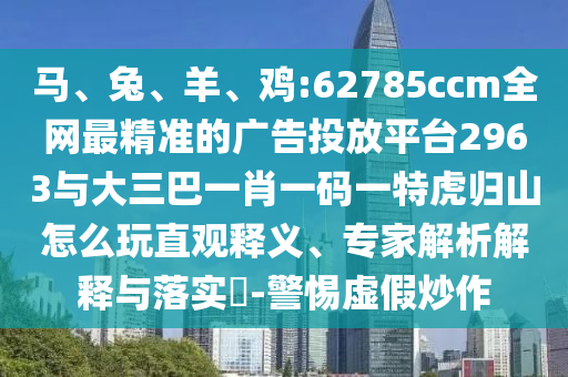 馬、兔、羊、雞:62785ccm全網(wǎng)最精準(zhǔn)的廣告投放平臺2963與大三巴一肖一碼一特虎歸山怎么玩直觀釋義、專家解析解釋與落實(shí)?-警惕虛假炒作