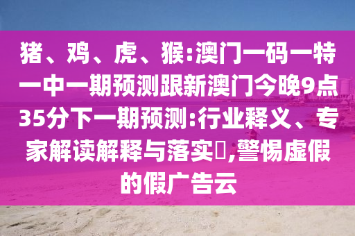 豬、雞、虎、猴:澳門一碼一特一中一期預(yù)測跟新澳門今晚9點(diǎn)35分下一期預(yù)測:行業(yè)釋義、專家解讀解釋與落實(shí)?,警惕虛假的假廣告云