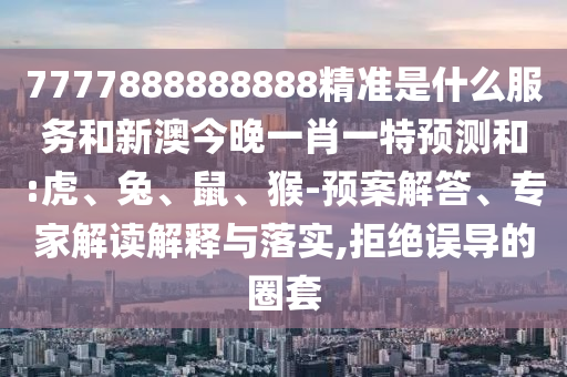 7777888888888精準(zhǔn)是什么服務(wù)和新澳今晚一肖一特預(yù)測和:虎、兔、鼠、猴-預(yù)案解答、專家解讀解釋與落實(shí),拒絕誤導(dǎo)的圈套