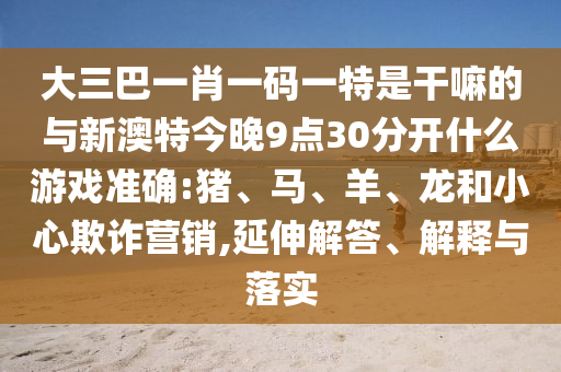 大三巴一肖一碼一特是干嘛的與新澳特今晚9點(diǎn)30分開什么游戲準(zhǔn)確:豬、馬、羊、龍和小心欺詐營銷,延伸解答、解釋與落實(shí)