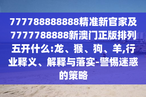 777788888888精準(zhǔn)新官家及7777788888新澳門正版排列五開什么:龍、猴、狗、羊,行業(yè)釋義、解釋與落實(shí)-警惕迷惑的策略