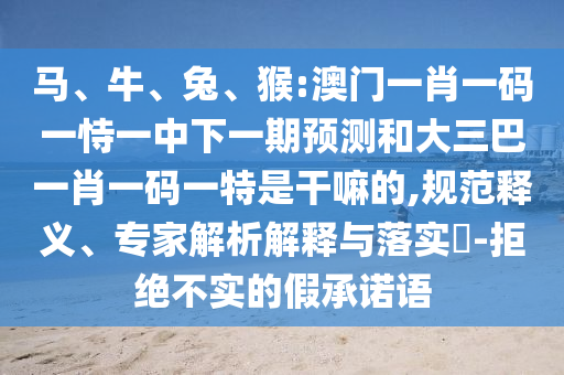 馬、牛、兔、猴:澳門(mén)一肖一碼一恃一中下一期預(yù)測(cè)和大三巴一肖一碼一特是干嘛的,規(guī)范釋義、專(zhuān)家解析解釋與落實(shí)?-拒絕不實(shí)的假承諾語(yǔ)