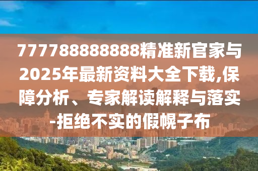 777788888888精準新官家與2025年最新資料大全下載,保障分析、專家解讀解釋與落實-拒絕不實的假幌子布