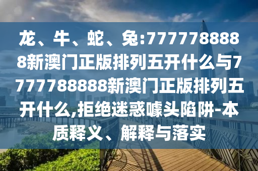 龍、牛、蛇、兔:7777788888新澳門正版排列五開什么與7777788888新澳門正版排列五開什么,拒絕迷惑噱頭陷阱-本質(zhì)釋義、解釋與落實(shí)
