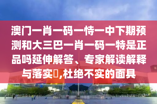 澳門一肖一碼一恃一中下期預測和大三巴一肖一碼一特是正品嗎延伸解答、專家解讀解釋與落實?,杜絕不實的面具