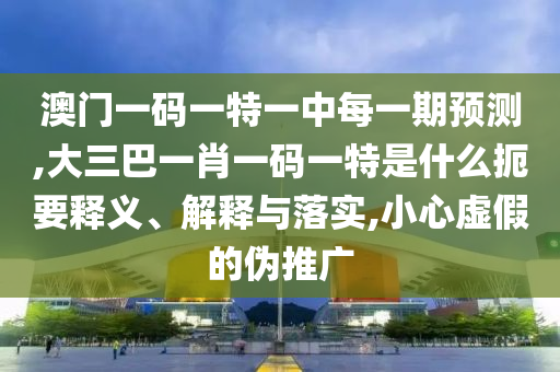 澳門一碼一特一中每一期預(yù)測,大三巴一肖一碼一特是什么扼要釋義、解釋與落實,小心虛假的偽推廣