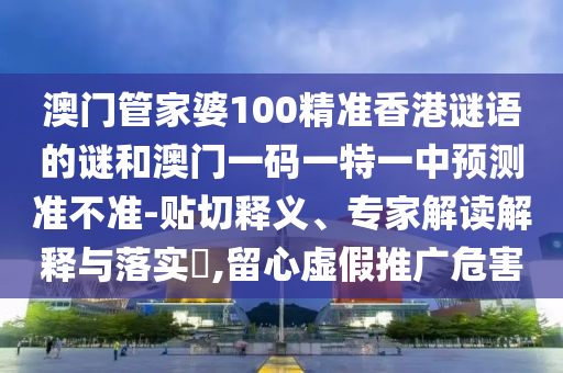 澳門管家婆100精準(zhǔn)香港謎語的謎和澳門一碼一特一中預(yù)測(cè)準(zhǔn)不準(zhǔn)-貼切釋義、專家解讀解釋與落實(shí)?,留心虛假推廣危害