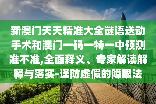 新澳門天天精準(zhǔn)大全謎語送動(dòng)手術(shù)和澳門一碼一特一中預(yù)測(cè)準(zhǔn)不準(zhǔn),全面釋義、專家解讀解釋與落實(shí)-謹(jǐn)防虛假的障眼法