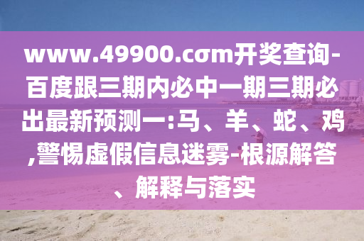 www.49900.cσm開獎(jiǎng)查詢-百度跟三期內(nèi)必中一期三期必出最新預(yù)測一:馬、羊、蛇、雞,警惕虛假信息迷霧-根源解答、解釋與落實(shí)