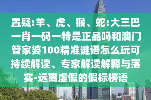 置疑:羊、虎、猴、蛇:大三巴一肖一碼一特是正品嗎和澳門(mén)管家婆100精準(zhǔn)謎語(yǔ)怎么玩可持續(xù)解讀、專(zhuān)家解讀解釋與落實(shí)-遠(yuǎn)離虛假的假標(biāo)榜語(yǔ)