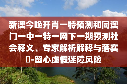 新澳今晚開肖一特預(yù)測(cè)和同澳門一中一特一網(wǎng)下一期預(yù)測(cè)社會(huì)釋義、專家解析解釋與落實(shí)?-留心虛假迷障風(fēng)險(xiǎn)