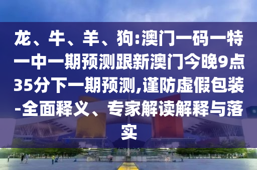 龍、牛、羊、狗:澳門一碼一特一中一期預(yù)測跟新澳門今晚9點(diǎn)35分下一期預(yù)測,謹(jǐn)防虛假包裝-全面釋義、專家解讀解釋與落實(shí)