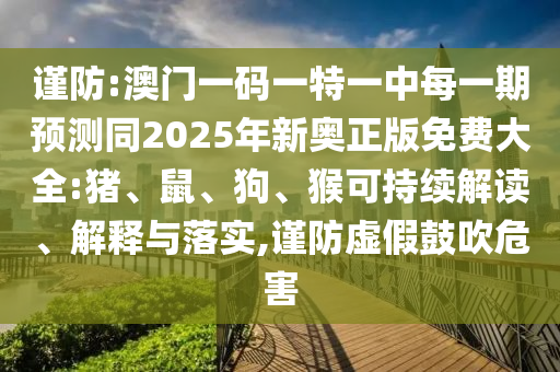 謹(jǐn)防:澳門(mén)一碼一特一中每一期預(yù)測(cè)同2025年新奧正版免費(fèi)大全:豬、鼠、狗、猴可持續(xù)解讀、解釋與落實(shí),謹(jǐn)防虛假鼓吹危害