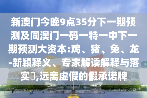 新澳門(mén)今晚9點(diǎn)35分下一期預(yù)測(cè)及同澳門(mén)一碼一特一中下一期預(yù)測(cè)大資本:雞、豬、兔、龍-新穎釋義、專家解讀解釋與落實(shí)?,遠(yuǎn)離虛假的假承諾牌