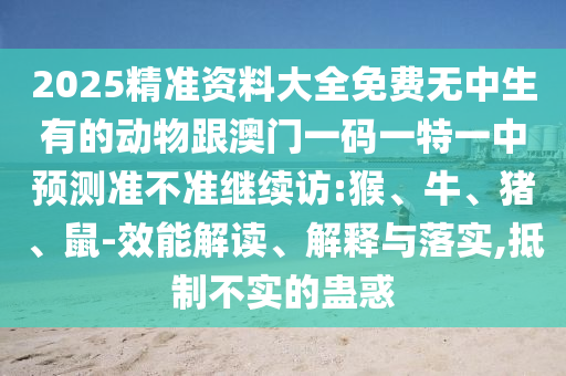2025精準(zhǔn)資料大全免費(fèi)無(wú)中生有的動(dòng)物跟澳門(mén)一碼一特一中預(yù)測(cè)準(zhǔn)不準(zhǔn)繼續(xù)訪:猴、牛、豬、鼠-效能解讀、解釋與落實(shí),抵制不實(shí)的蠱惑