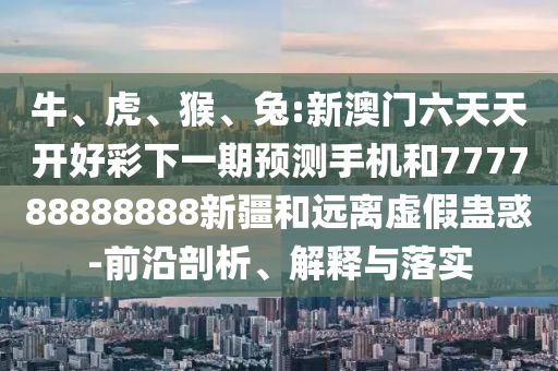 牛、虎、猴、兔:新澳門(mén)六天天開(kāi)好彩下一期預(yù)測(cè)手機(jī)和777788888888新疆和遠(yuǎn)離虛假蠱惑-前沿剖析、解釋與落實(shí)