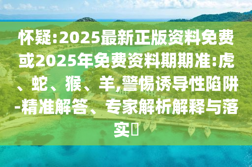 懷疑:2025最新正版資料免費(fèi)或2025年免費(fèi)資料期期準(zhǔn):虎、蛇、猴、羊,警惕誘導(dǎo)性陷阱-精準(zhǔn)解答、專(zhuān)家解析解釋與落實(shí)?