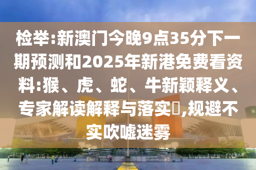 檢舉:新澳門今晚9點(diǎn)35分下一期預(yù)測和2025年新港免費(fèi)看資料:猴、虎、蛇、牛新穎釋義、專家解讀解釋與落實(shí)?,規(guī)避不實(shí)吹噓迷霧