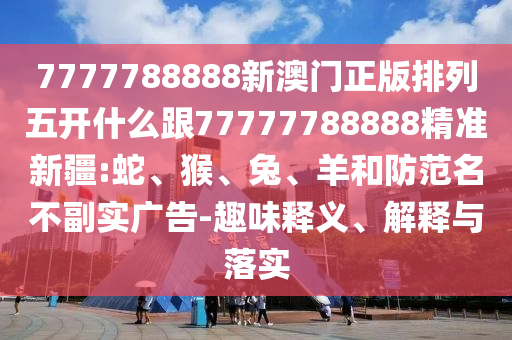 7777788888新澳門正版排列五開什么跟77777788888精準(zhǔn)新疆:蛇、猴、兔、羊和防范名不副實(shí)廣告-趣味釋義、解釋與落實(shí)