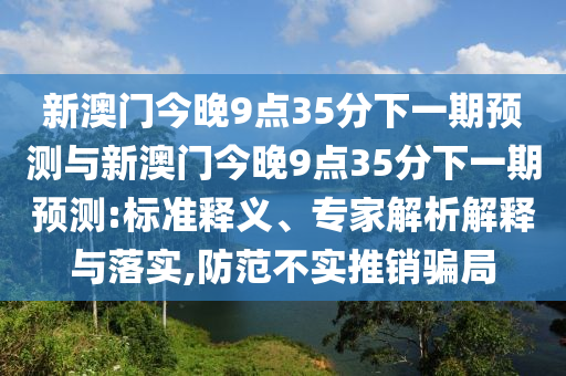 新澳門今晚9點35分下一期預(yù)測與新澳門今晚9點35分下一期預(yù)測:標準釋義、專家解析解釋與落實,防范不實推銷騙局