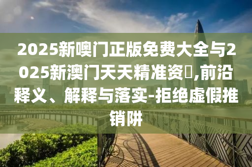 2025新噢門正版免費(fèi)大全與2025新澳門天天精準(zhǔn)資枓,前沿釋義、解釋與落實(shí)-拒絕虛假推銷阱