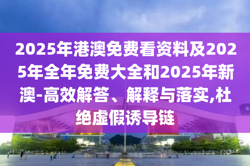 2025年港澳免費看資料及2025年全年免費大全和2025年新澳-高效解答、解釋與落實,杜絕虛假誘導鏈