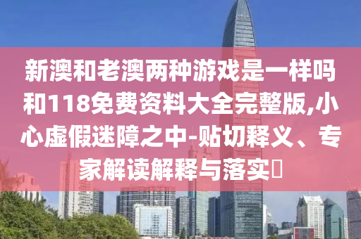 新澳和老澳兩種游戲是一樣嗎和118免費資料大全完整版,小心虛假迷障之中-貼切釋義、專家解讀解釋與落實?