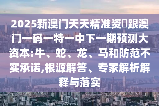 2025新澳門(mén)天天精準(zhǔn)資枓跟澳門(mén)一碼一特一中下一期預(yù)測(cè)大資本:牛、蛇、龍、馬和防范不實(shí)承諾,根源解答、專(zhuān)家解析解釋與落實(shí)