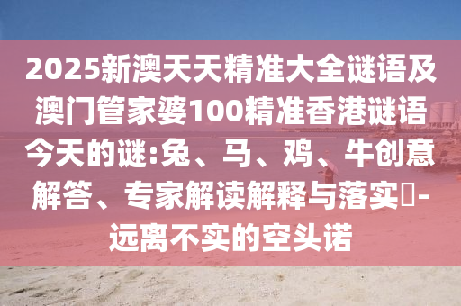 2025新澳天天精準(zhǔn)大全謎語及澳門管家婆100精準(zhǔn)香港謎語今天的謎:兔、馬、雞、牛創(chuàng)意解答、專家解讀解釋與落實(shí)?-遠(yuǎn)離不實(shí)的空頭諾