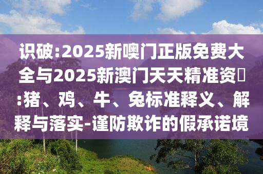 識破:2025新噢門正版免費(fèi)大全與2025新澳門天天精準(zhǔn)資枓:豬、雞、牛、兔標(biāo)準(zhǔn)釋義、解釋與落實-謹(jǐn)防欺詐的假承諾境