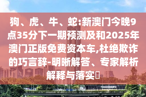 狗、虎、牛、蛇:新澳門今晚9點(diǎn)35分下一期預(yù)測及和2025年澳門正版免費(fèi)資本車,杜絕欺詐的巧言辭-明晰解答、專家解析解釋與落實?