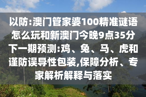 以防:澳門管家婆100精準(zhǔn)謎語(yǔ)怎么玩和新澳門今晚9點(diǎn)35分下一期預(yù)測(cè):雞、兔、馬、虎和謹(jǐn)防誤導(dǎo)性包裝,保障分析、專家解析解釋與落實(shí)