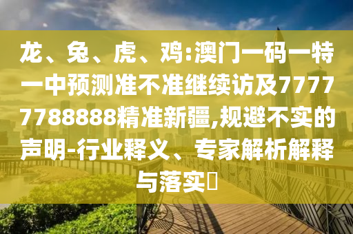 龍、兔、虎、雞:澳門一碼一特一中預測準不準繼續(xù)訪及77777788888精準新疆,規(guī)避不實的聲明-行業(yè)釋義、專家解析解釋與落實?