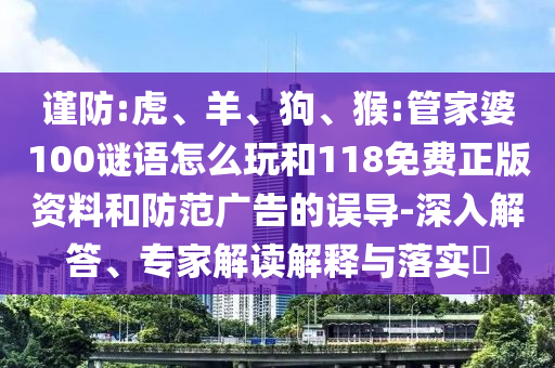 謹防:虎、羊、狗、猴:管家婆100謎語怎么玩和118免費正版資料和防范廣告的誤導-深入解答、專家解讀解釋與落實?