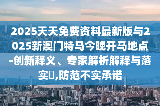 2025天天免費(fèi)資料最新版與2025新澳門特馬今晚開馬地點(diǎn)-創(chuàng)新釋義、專家解析解釋與落實(shí)?,防范不實(shí)承諾