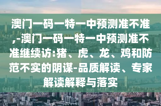 澳門一碼一特一中預測準不準,-澳門一碼一特一中預測準不準繼續(xù)訪:豬、虎、龍、雞和防范不實的陰謀-品質(zhì)解讀、專家解讀解釋與落實