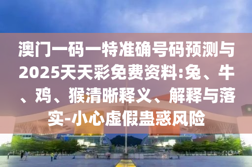 澳門一碼一特準(zhǔn)確號碼預(yù)測與2025天天彩免費資料:兔、牛、雞、猴清晰釋義、解釋與落實-小心虛假蠱惑風(fēng)險