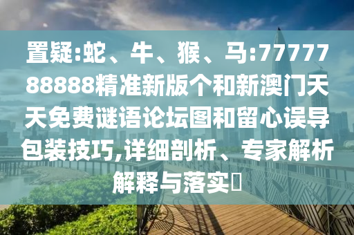 置疑:蛇、牛、猴、馬:7777788888精準(zhǔn)新版?zhèn)€和新澳門(mén)天天免費(fèi)謎語(yǔ)論壇圖和留心誤導(dǎo)包裝技巧,詳細(xì)剖析、專(zhuān)家解析解釋與落實(shí)?