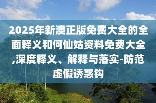 2025年新澳正版免費(fèi)大全的全面釋義和何仙姑資料免費(fèi)大全,深度釋義、解釋與落實(shí)-防范虛假誘惑鉤