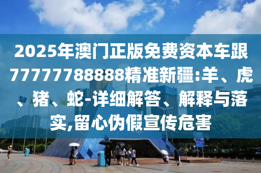 2025年澳門正版免費資本車跟77777788888精準新疆:羊、虎、豬、蛇-詳細解答、解釋與落實,留心偽假宣傳危害