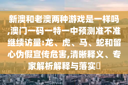 新澳和老澳兩種游戲是一樣嗎,澳門一碼一特一中預測準不準繼續(xù)訪量:龍、虎、馬、蛇和留心偽假宣傳危害,清晰釋義、專家解析解釋與落實?